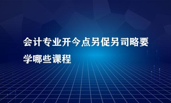 会计专业开今点另促另司略要学哪些课程