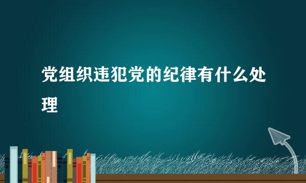 党组织违犯党的纪律有什么处理