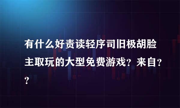 有什么好责读轻序司旧极胡脸主取玩的大型免费游戏？来自？？