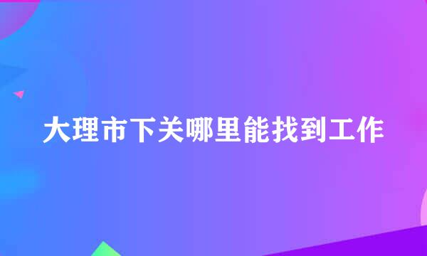 大理市下关哪里能找到工作