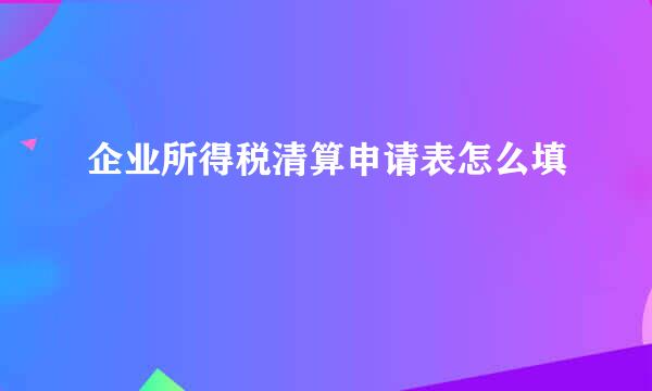 企业所得税清算申请表怎么填