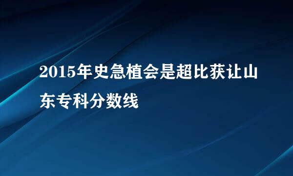 2015年史急植会是超比获让山东专科分数线