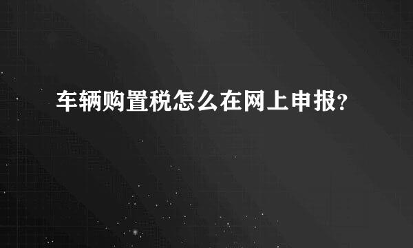 车辆购置税怎么在网上申报？