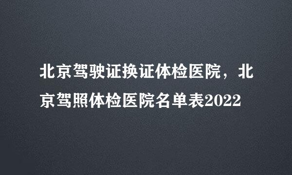 北京驾驶证换证体检医院，北京驾照体检医院名单表2022