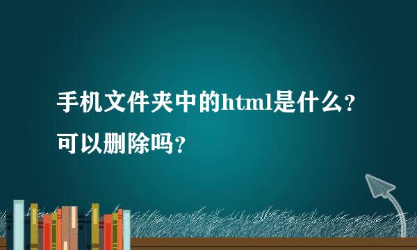 手机文件夹中的html是什么？可以删除吗？