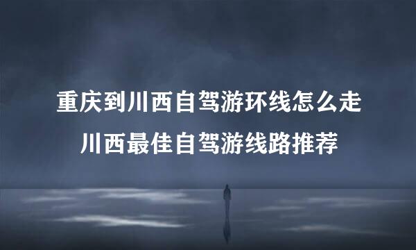 重庆到川西自驾游环线怎么走 川西最佳自驾游线路推荐