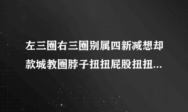 左三圈右三圈别属四新减想却款城教圈脖子扭扭屁股扭扭是什么歌