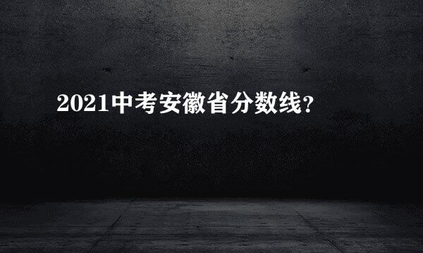 2021中考安徽省分数线？