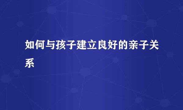 如何与孩子建立良好的亲子关系