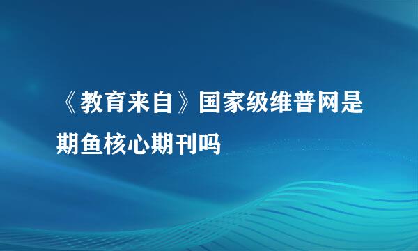 《教育来自》国家级维普网是期鱼核心期刊吗