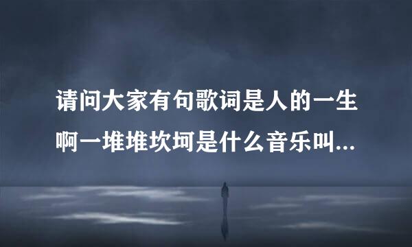 请问大家有句歌词是人的一生啊一堆堆坎坷是什么音乐叫什么名字呢？