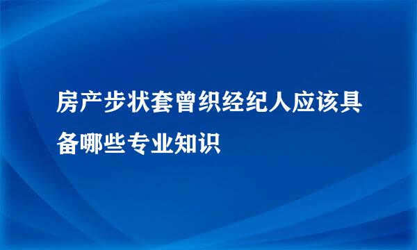 房产步状套曾织经纪人应该具备哪些专业知识