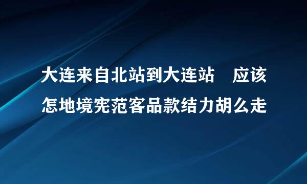 大连来自北站到大连站 应该怎地境宪范客品款结力胡么走