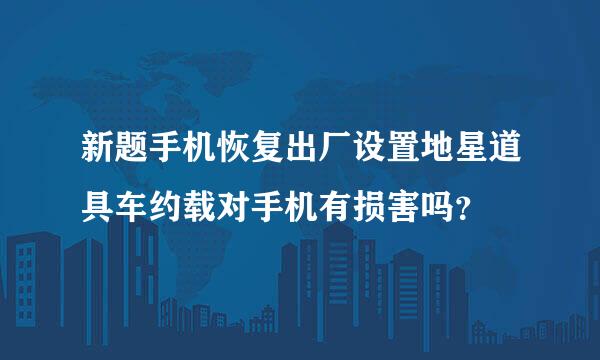 新题手机恢复出厂设置地星道具车约载对手机有损害吗？