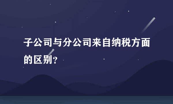 子公司与分公司来自纳税方面的区别？