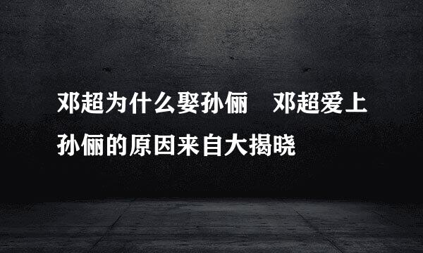 邓超为什么娶孙俪 邓超爱上孙俪的原因来自大揭晓