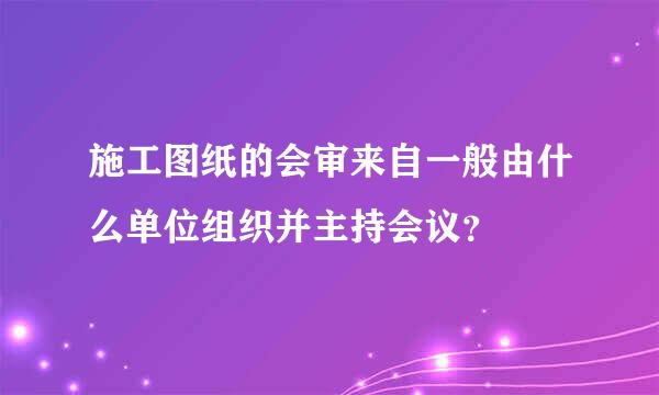 施工图纸的会审来自一般由什么单位组织并主持会议？