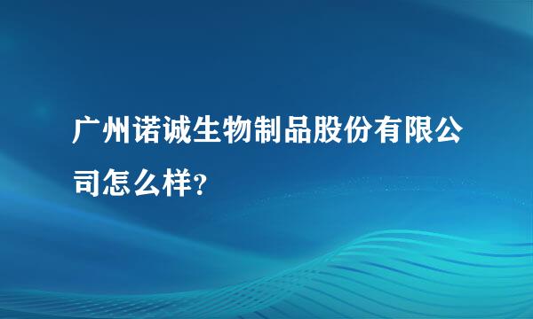 广州诺诚生物制品股份有限公司怎么样？