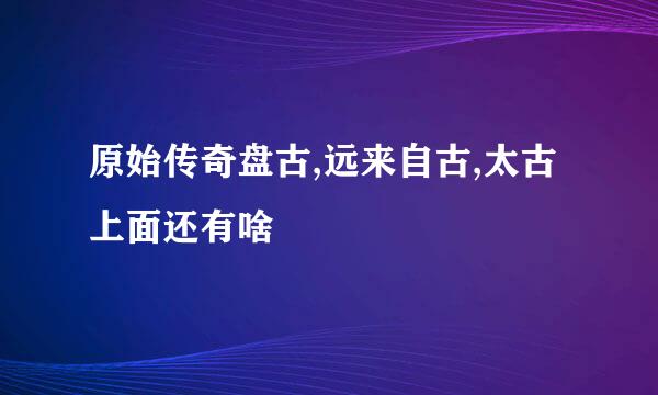 原始传奇盘古,远来自古,太古上面还有啥