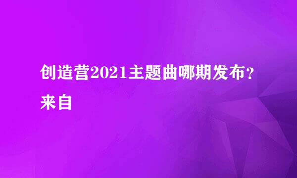 创造营2021主题曲哪期发布？来自