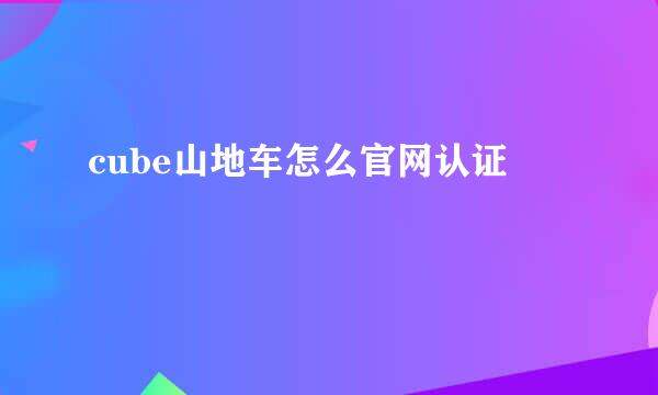 cube山地车怎么官网认证