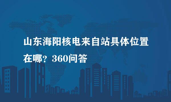 山东海阳核电来自站具体位置在哪？360问答