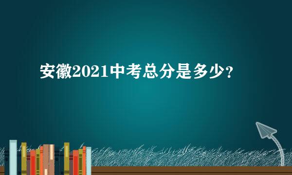 安徽2021中考总分是多少？