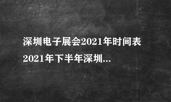 深圳电子展会2021年时间表 2021年下半年深圳电子转容张语门批侵步编展有哪些