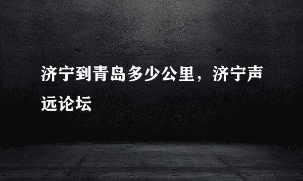 济宁到青岛多少公里，济宁声远论坛