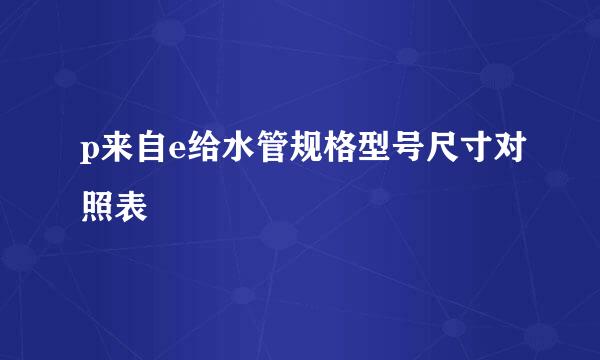 p来自e给水管规格型号尺寸对照表