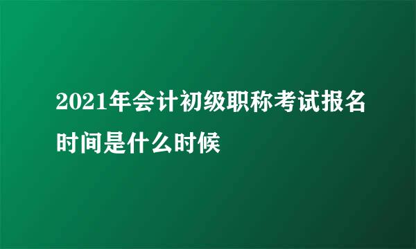 2021年会计初级职称考试报名时间是什么时候