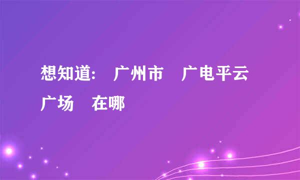 想知道: 广州市 广电平云广场 在哪