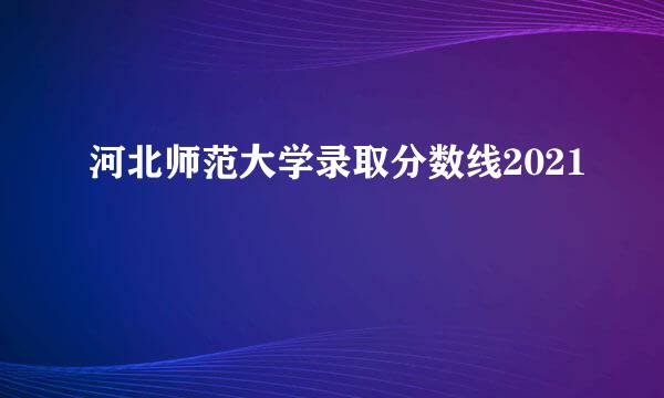 河北师范大学录取分数线2021