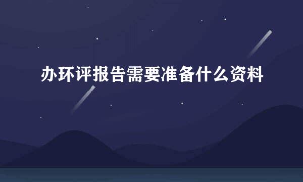 办环评报告需要准备什么资料