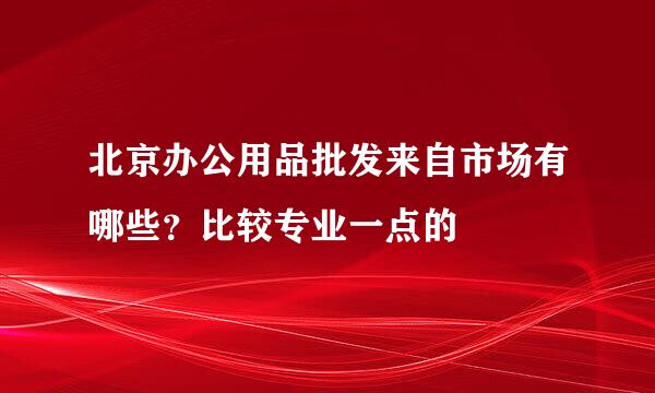 北京办公用品批发来自市场有哪些？比较专业一点的