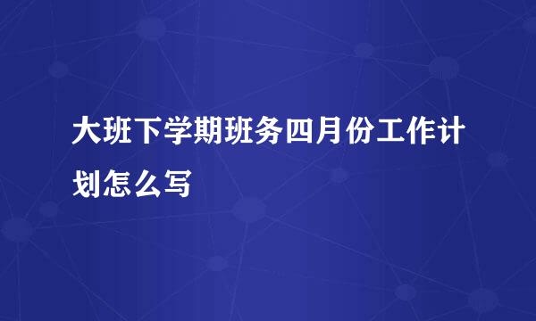 大班下学期班务四月份工作计划怎么写