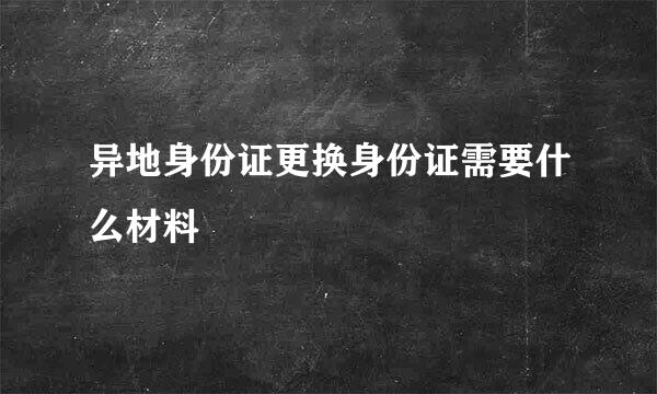 异地身份证更换身份证需要什么材料