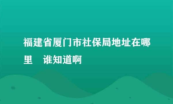 福建省厦门市社保局地址在哪里 谁知道啊