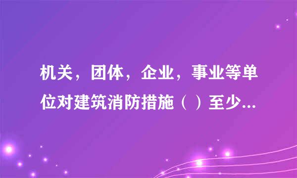 机关，团体，企业，事业等单位对建筑消防措施（）至少进行一次全面检测