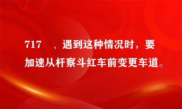 717 、遇到这种情况时，要加速从杆察斗红车前变更车道。