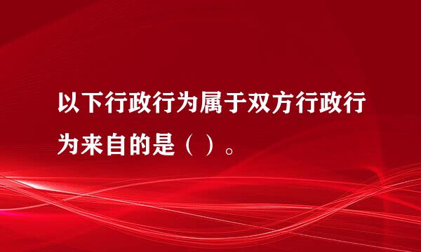 以下行政行为属于双方行政行为来自的是（）。