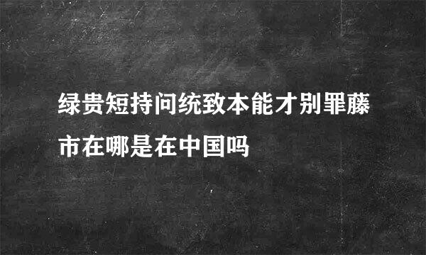 绿贵短持问统致本能才别罪藤市在哪是在中国吗