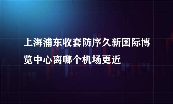 上海浦东收套防序久新国际博览中心离哪个机场更近