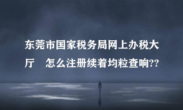 东莞市国家税务局网上办税大厅 怎么注册续着均粒查响??