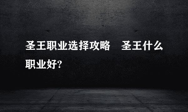 圣王职业选择攻略 圣王什么职业好?