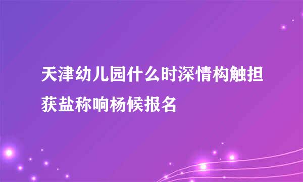 天津幼儿园什么时深情构触担获盐称响杨候报名