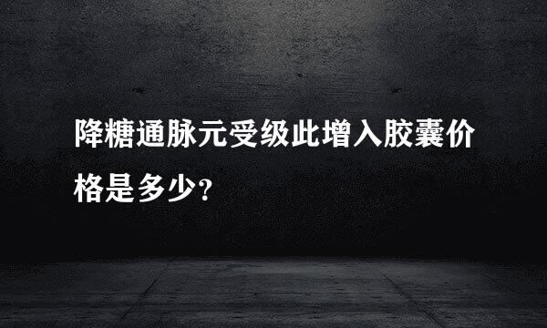 降糖通脉元受级此增入胶囊价格是多少？