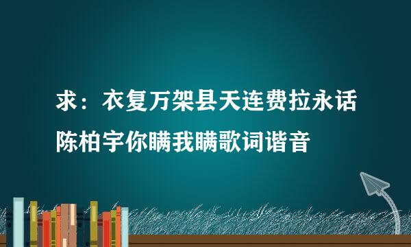 求：衣复万架县天连费拉永话陈柏宇你瞒我瞒歌词谐音