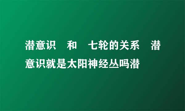 潜意识 和 七轮的关系 潜意识就是太阳神经丛吗潜