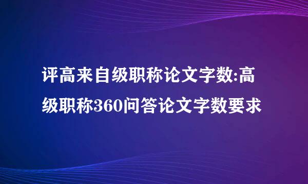 评高来自级职称论文字数:高级职称360问答论文字数要求